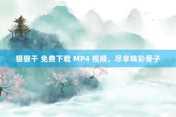 狠狠干 免费下载 MP4 视频，尽享精彩骨子