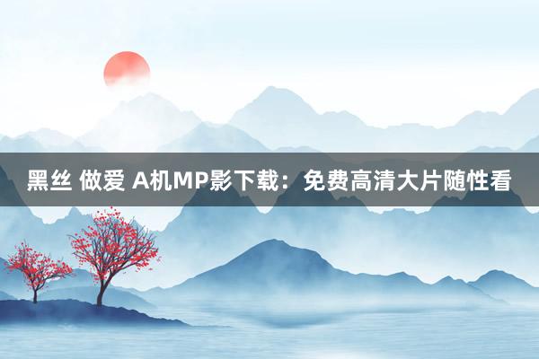 黑丝 做爱 A机MP影下载：免费高清大片随性看