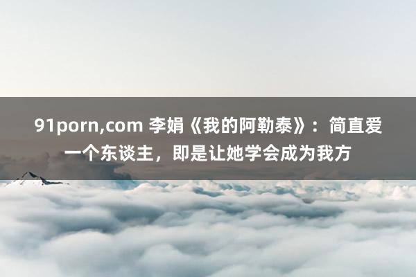 91porn，com 李娟《我的阿勒泰》：简直爱一个东谈主，即是让她学会成为我方