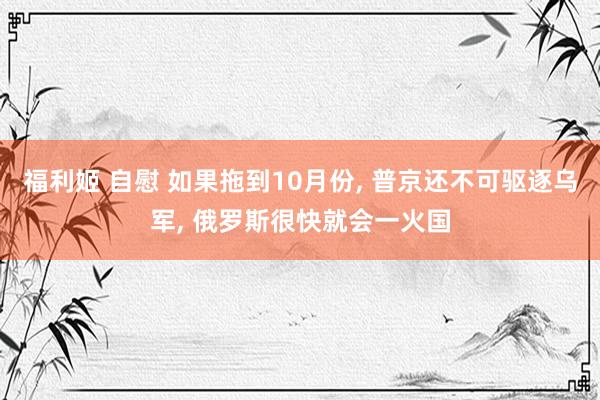 福利姬 自慰 如果拖到10月份， 普京还不可驱逐乌军， 俄罗斯很快就会一火国