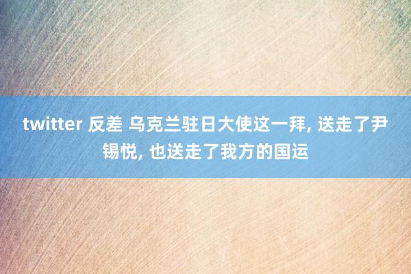 twitter 反差 乌克兰驻日大使这一拜， 送走了尹锡悦， 也送走了我方的国运