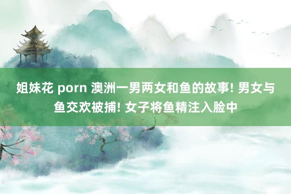 姐妹花 porn 澳洲一男两女和鱼的故事! 男女与鱼交欢被捕! 女子将鱼精注入脸中