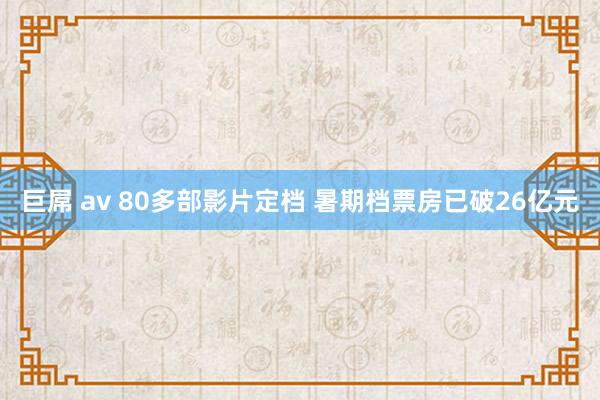 巨屌 av 80多部影片定档 暑期档票房已破26亿元