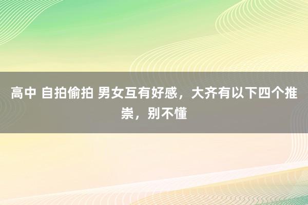 高中 自拍偷拍 男女互有好感，大齐有以下四个推崇，别不懂