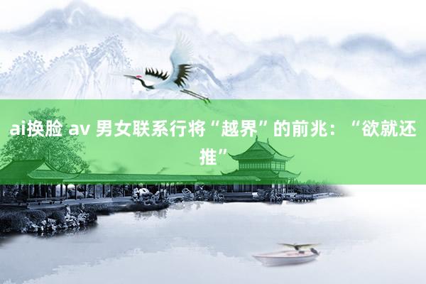 ai换脸 av 男女联系行将“越界”的前兆：“欲就还推”