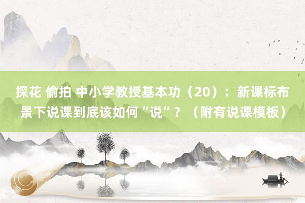 探花 偷拍 中小学教授基本功（20）：新课标布景下说课到底该如何“说”？（附有说课模板）