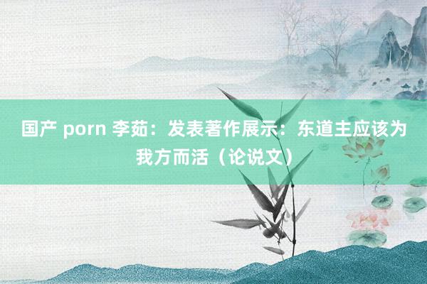 国产 porn 李茹：发表著作展示：东道主应该为我方而活（论说文）