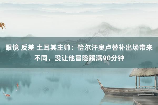 眼镜 反差 土耳其主帅：恰尔汗奥卢替补出场带来不同，没让他冒险踢满90分钟