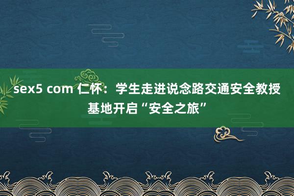 sex5 com 仁怀：学生走进说念路交通安全教授基地开启“安全之旅”