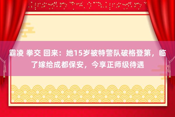 霸凌 拳交 回来：她15岁被特警队破格登第，临了嫁给成都保安，今享正师级待遇