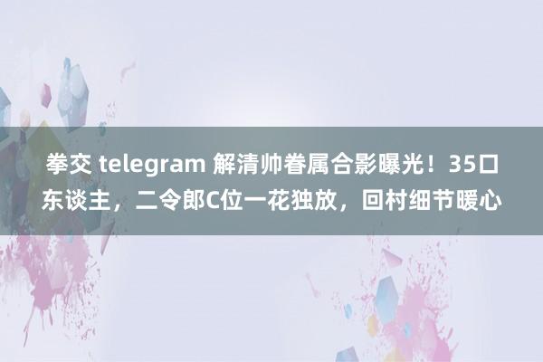 拳交 telegram 解清帅眷属合影曝光！35口东谈主，二令郎C位一花独放，回村细节暖心