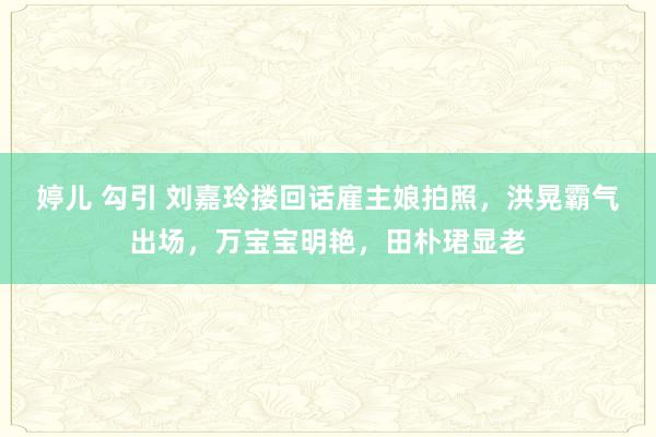 婷儿 勾引 刘嘉玲搂回话雇主娘拍照，洪晃霸气出场，万宝宝明艳，田朴珺显老