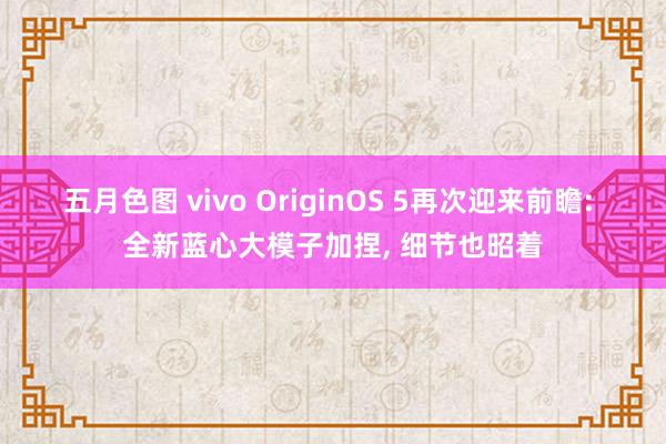 五月色图 vivo OriginOS 5再次迎来前瞻: 全新蓝心大模子加捏， 细节也昭着