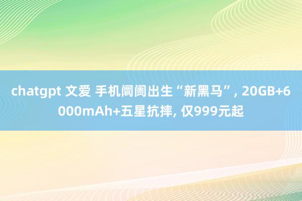 chatgpt 文爱 手机阛阓出生“新黑马”， 20GB+6000mAh+五星抗摔， 仅999元起