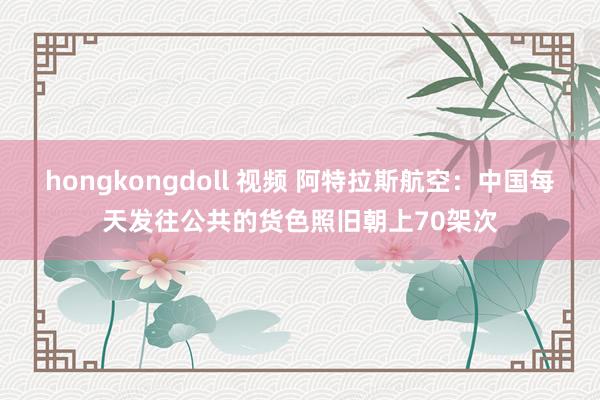 hongkongdoll 视频 阿特拉斯航空：中国每天发往公共的货色照旧朝上70架次