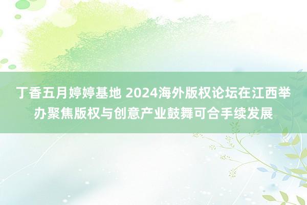 丁香五月婷婷基地 2024海外版权论坛在江西举办聚焦版权与创意产业鼓舞可合手续发展