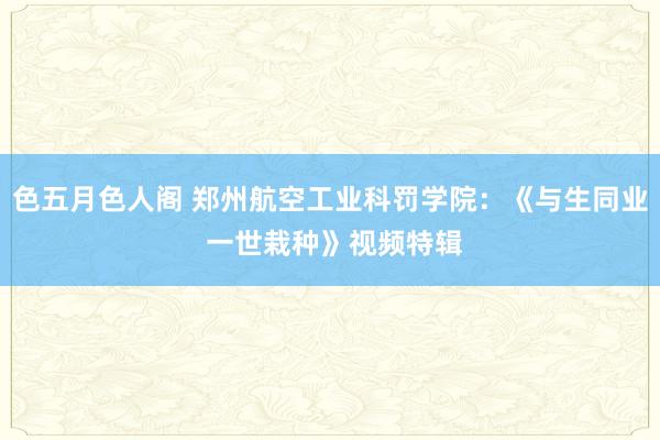 色五月色人阁 郑州航空工业科罚学院：《与生同业 一世栽种》视频特辑