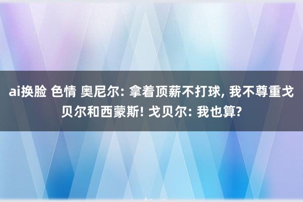 ai换脸 色情 奥尼尔: 拿着顶薪不打球， 我不尊重戈贝尔和西蒙斯! 戈贝尔: 我也算?