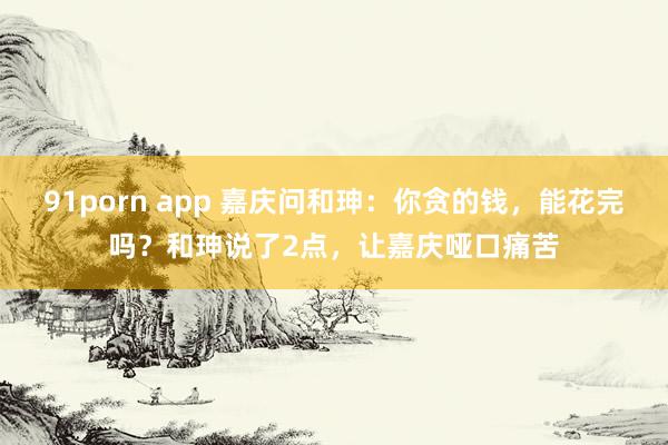 91porn app 嘉庆问和珅：你贪的钱，能花完吗？和珅说了2点，让嘉庆哑口痛苦