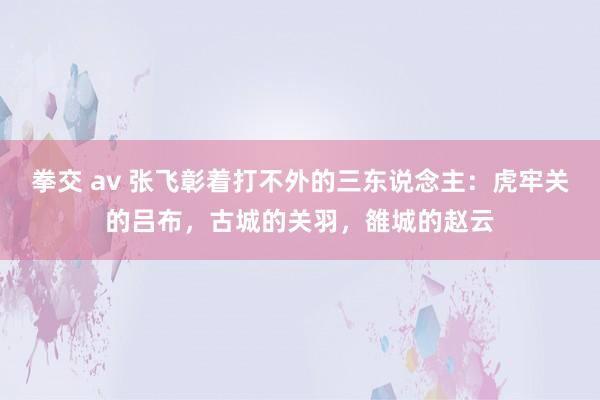 拳交 av 张飞彰着打不外的三东说念主：虎牢关的吕布，古城的关羽，雒城的赵云