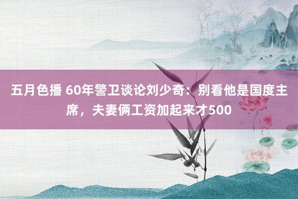 五月色播 60年警卫谈论刘少奇：别看他是国度主席，夫妻俩工资加起来才500