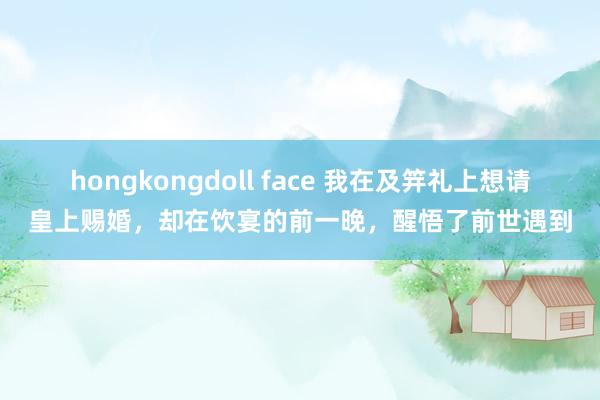 hongkongdoll face 我在及笄礼上想请皇上赐婚，却在饮宴的前一晚，醒悟了前世遇到