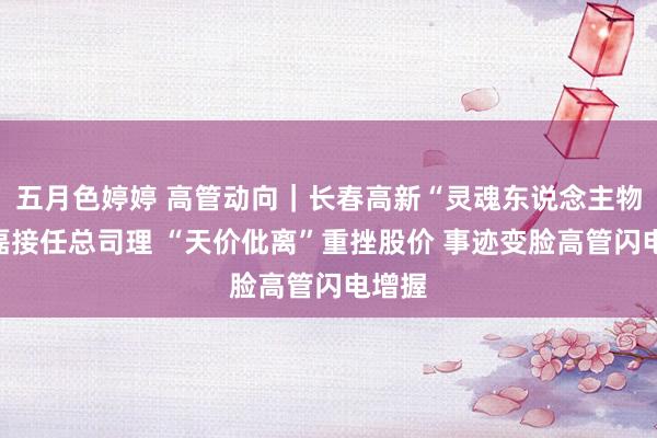 五月色婷婷 高管动向｜长春高新“灵魂东说念主物”金磊接任总司理 “天价仳离”重挫股价 事迹变脸高管闪电增握