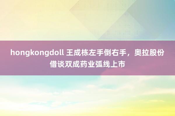 hongkongdoll 王成栋左手倒右手，奥拉股份借谈双成药业弧线上市