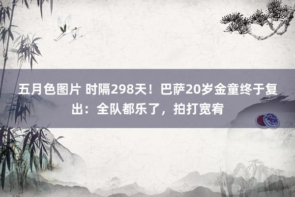 五月色图片 时隔298天！巴萨20岁金童终于复出：全队都乐了，拍打宽宥