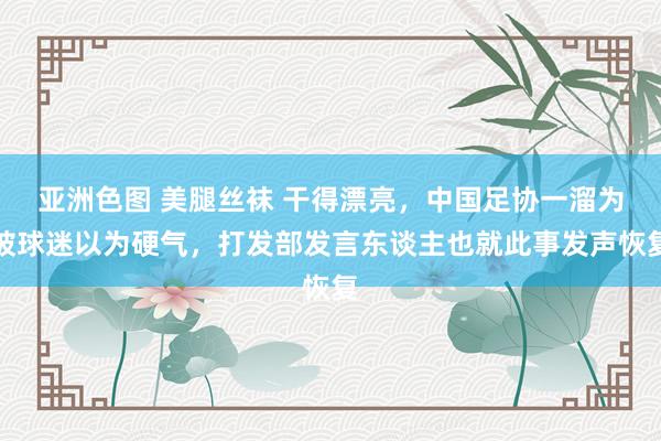 亚洲色图 美腿丝袜 干得漂亮，中国足协一溜为被球迷以为硬气，打发部发言东谈主也就此事发声恢复