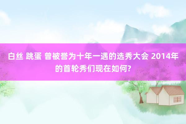 白丝 跳蛋 曾被誉为十年一遇的选秀大会 2014年的首轮秀们现在如何?