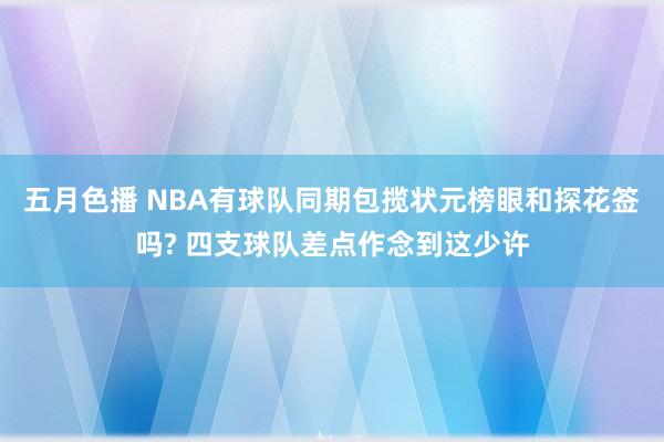 五月色播 NBA有球队同期包揽状元榜眼和探花签吗? 四支球队差点作念到这少许