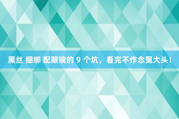 黑丝 捆绑 配眼镜的 9 个坑，看完不作念冤大头！