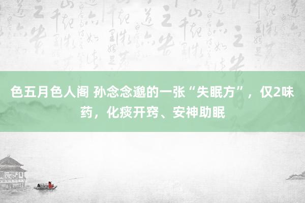 色五月色人阁 孙念念邈的一张“失眠方”，仅2味药，化痰开窍、安神助眠