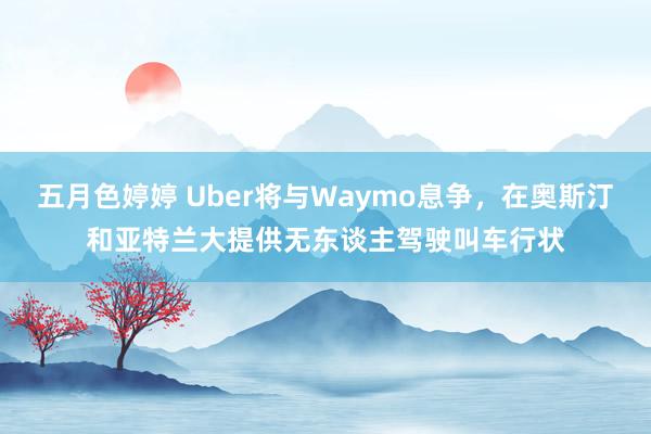 五月色婷婷 Uber将与Waymo息争，在奥斯汀和亚特兰大提供无东谈主驾驶叫车行状