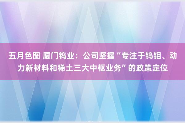 五月色图 厦门钨业：公司坚握“专注于钨钼、动力新材料和稀土三大中枢业务”的政策定位