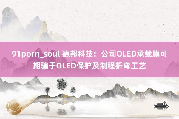 91porn_soul 德邦科技：公司OLED承载膜可期骗于OLED保护及制程折弯工艺