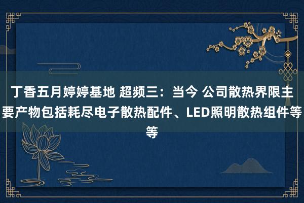 丁香五月婷婷基地 超频三：当今 公司散热界限主要产物包括耗尽电子散热配件、LED照明散热组件等