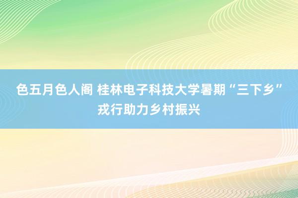 色五月色人阁 桂林电子科技大学暑期“三下乡”戎行助力乡村振兴