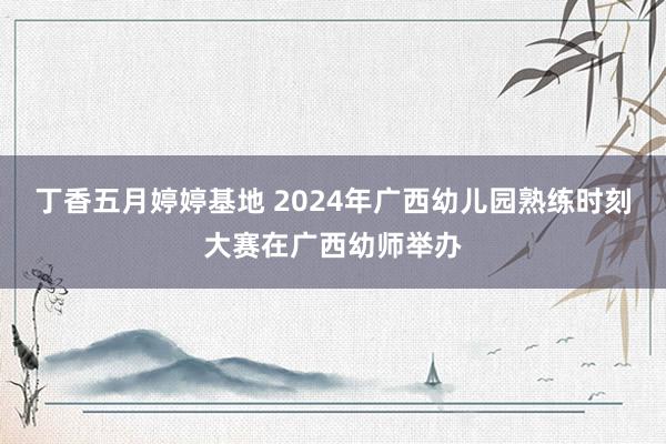 丁香五月婷婷基地 2024年广西幼儿园熟练时刻大赛在广西幼师举办