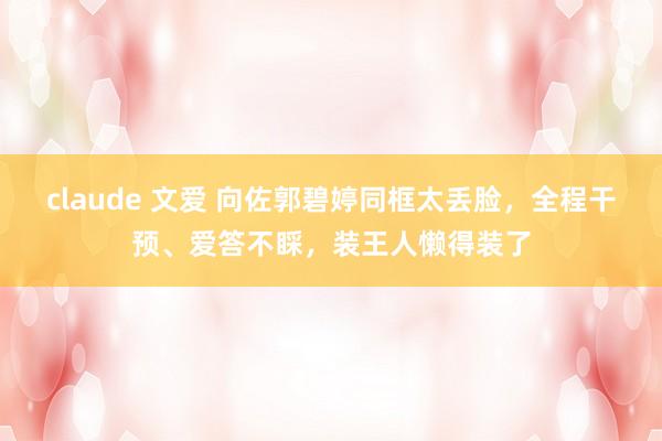 claude 文爱 向佐郭碧婷同框太丢脸，全程干预、爱答不睬，装王人懒得装了