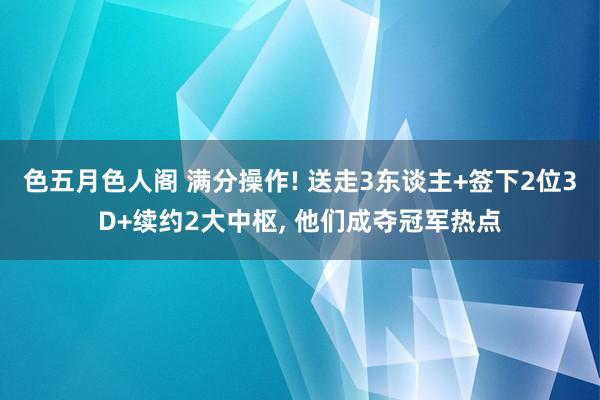 色五月色人阁 满分操作! 送走3东谈主+签下2位3D+续约2大中枢， 他们成夺冠军热点