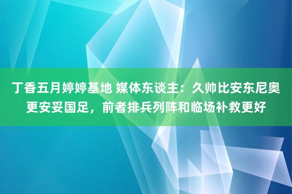 丁香五月婷婷基地 媒体东谈主：久帅比安东尼奥更安妥国足，前者排兵列阵和临场补救更好