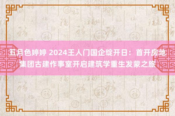 五月色婷婷 2024王人门国企绽开日：首开房地集团古建作事室开启建筑学重生发蒙之旅