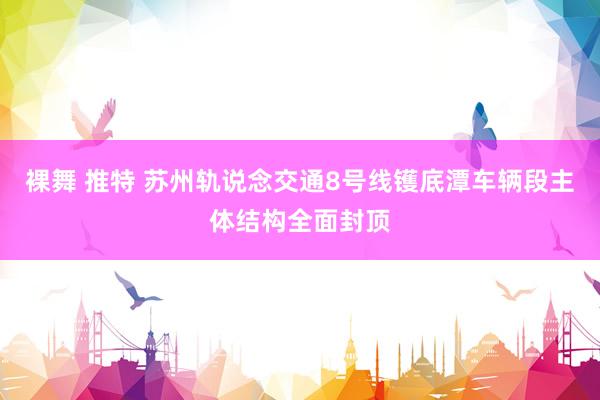 裸舞 推特 苏州轨说念交通8号线镬底潭车辆段主体结构全面封顶