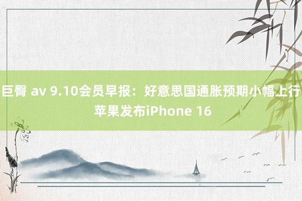 巨臀 av 9.10会员早报：好意思国通胀预期小幅上行 苹果发布iPhone 16