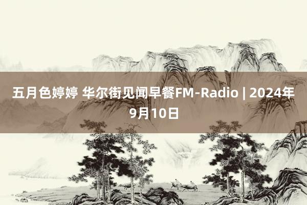 五月色婷婷 华尔街见闻早餐FM-Radio | 2024年9月10日