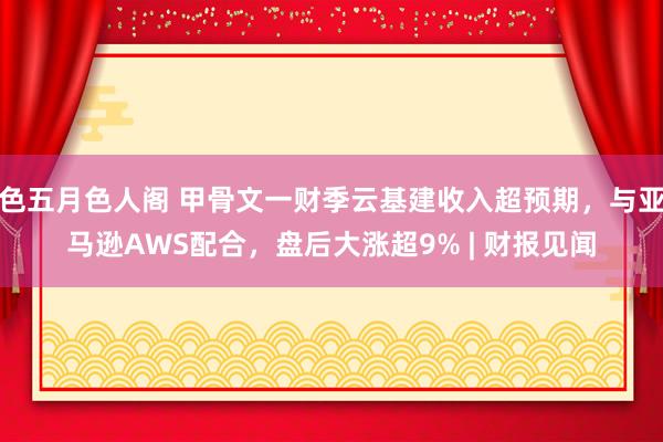 色五月色人阁 甲骨文一财季云基建收入超预期，与亚马逊AWS配合，盘后大涨超9% | 财报见闻