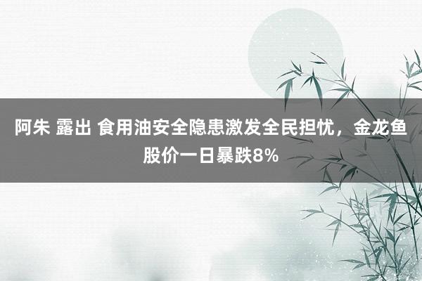 阿朱 露出 食用油安全隐患激发全民担忧，金龙鱼股价一日暴跌8%