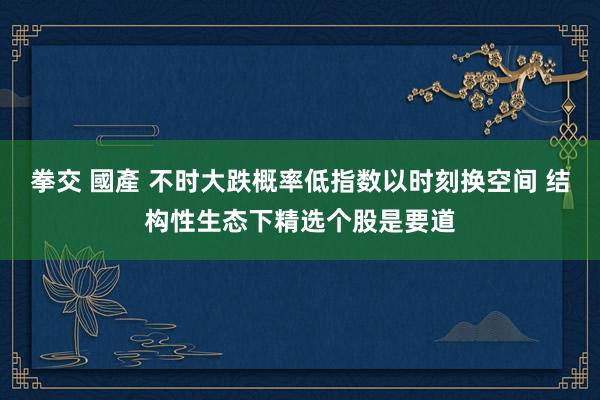 拳交 國產 不时大跌概率低指数以时刻换空间 结构性生态下精选个股是要道